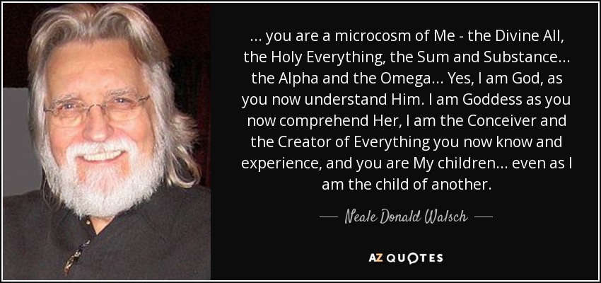 ... you are a microcosm of Me - the Divine All, the Holy Everything, the Sum and Substance. .. the Alpha and the Omega. .. Yes, I am God, as you now understand Him. I am Goddess as you now comprehend Her, I am the Conceiver and the Creator of Everything you now know and experience, and you are My children. .. even as I am the child of another. - Neale Donald Walsch