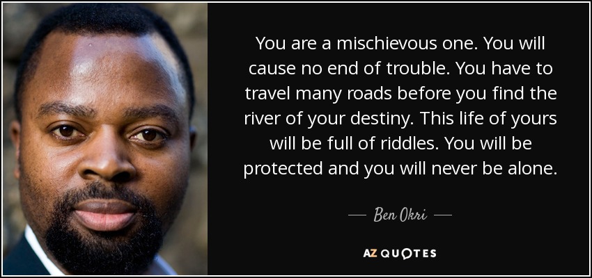 You are a mischievous one. You will cause no end of trouble. You have to travel many roads before you find the river of your destiny. This life of yours will be full of riddles. You will be protected and you will never be alone. - Ben Okri