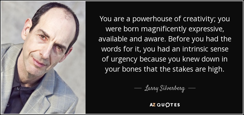 You are a powerhouse of creativity; you were born magnificently expressive, available and aware. Before you had the words for it, you had an intrinsic sense of urgency because you knew down in your bones that the stakes are high. - Larry Silverberg