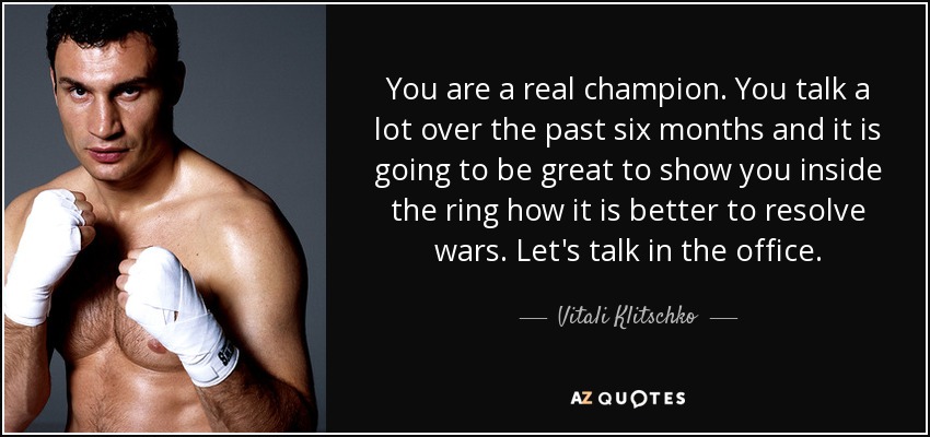 You are a real champion. You talk a lot over the past six months and it is going to be great to show you inside the ring how it is better to resolve wars. Let's talk in the office. - Vitali Klitschko