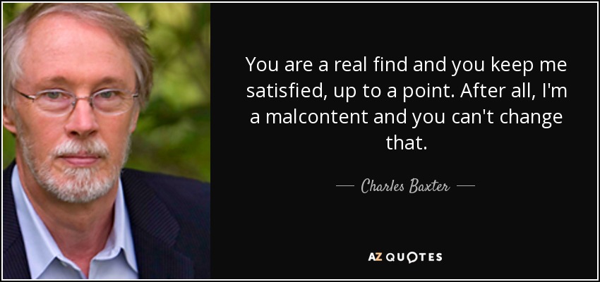 You are a real find and you keep me satisfied, up to a point. After all, I'm a malcontent and you can't change that. - Charles Baxter