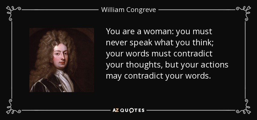 You are a woman: you must never speak what you think; your words must contradict your thoughts, but your actions may contradict your words. - William Congreve