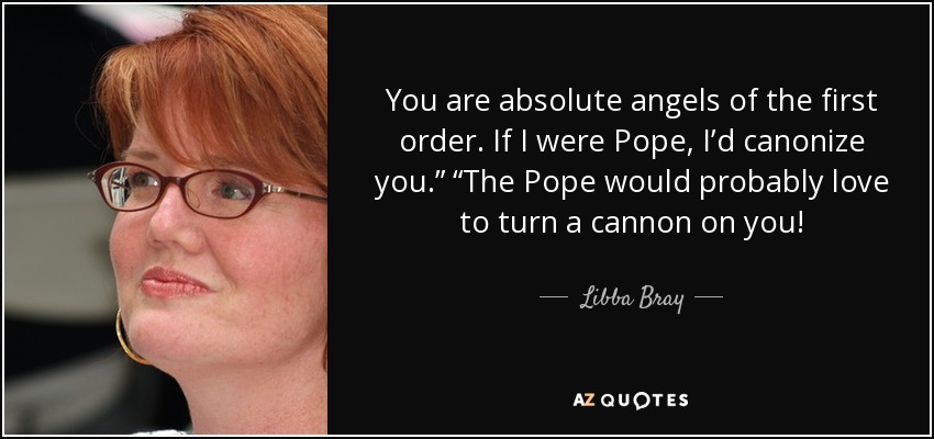You are absolute angels of the first order. If I were Pope, I’d canonize you.” “The Pope would probably love to turn a cannon on you! - Libba Bray