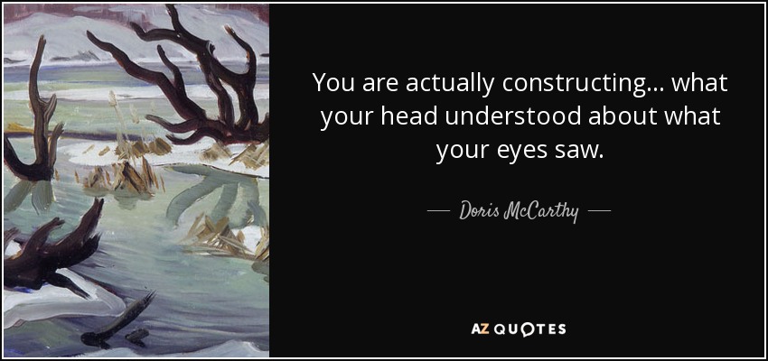 You are actually constructing... what your head understood about what your eyes saw. - Doris McCarthy