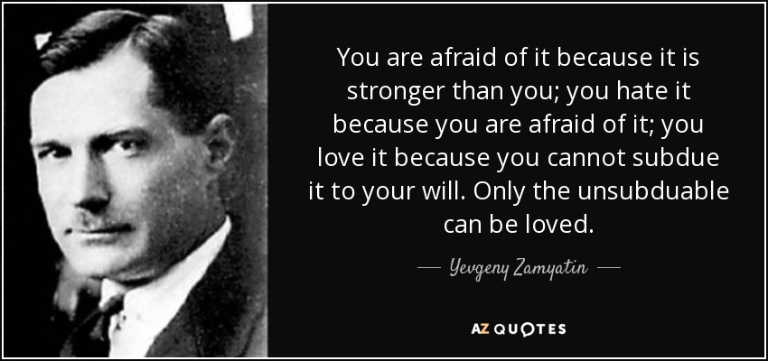 You are afraid of it because it is stronger than you; you hate it because you are afraid of it; you love it because you cannot subdue it to your will. Only the unsubduable can be loved. - Yevgeny Zamyatin