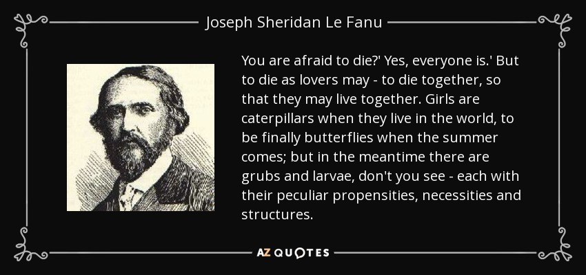 You are afraid to die?' Yes, everyone is.' But to die as lovers may - to die together, so that they may live together. Girls are caterpillars when they live in the world, to be finally butterflies when the summer comes; but in the meantime there are grubs and larvae, don't you see - each with their peculiar propensities, necessities and structures. - Joseph Sheridan Le Fanu