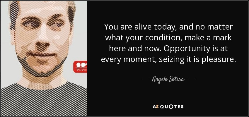 You are alive today, and no matter what your condition, make a mark here and now. Opportunity is at every moment, seizing it is pleasure. - Angelo Sotira