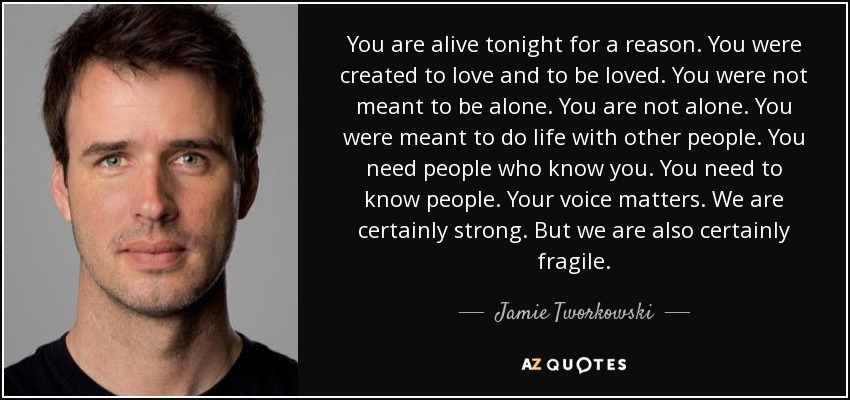 You are alive tonight for a reason. You were created to love and to be loved. You were not meant to be alone. You are not alone. You were meant to do life with other people. You need people who know you. You need to know people. Your voice matters. We are certainly strong. But we are also certainly fragile. - Jamie Tworkowski