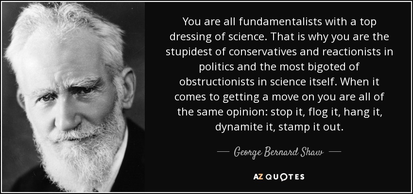 You are all fundamentalists with a top dressing of science. That is why you are the stupidest of conservatives and reactionists in politics and the most bigoted of obstructionists in science itself. When it comes to getting a move on you are all of the same opinion: stop it, flog it, hang it, dynamite it, stamp it out. - George Bernard Shaw