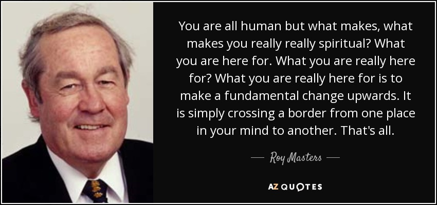 You are all human but what makes, what makes you really really spiritual? What you are here for. What you are really here for? What you are really here for is to make a fundamental change upwards. It is simply crossing a border from one place in your mind to another. That's all. - Roy Masters