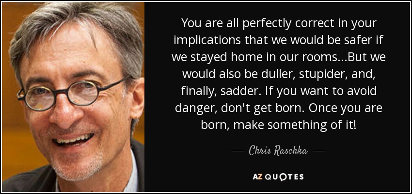 You are all perfectly correct in your implications that we would be safer if we stayed home in our rooms...But we would also be duller, stupider, and, finally, sadder. If you want to avoid danger, don't get born. Once you are born, make something of it! - Chris Raschka