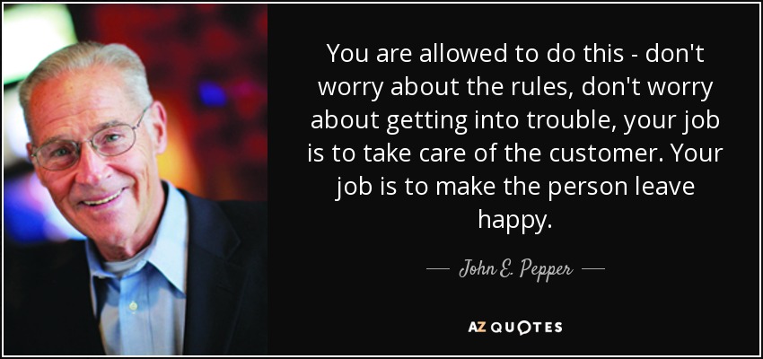 You are allowed to do this - don't worry about the rules, don't worry about getting into trouble, your job is to take care of the customer. Your job is to make the person leave happy. - John E. Pepper, Jr.