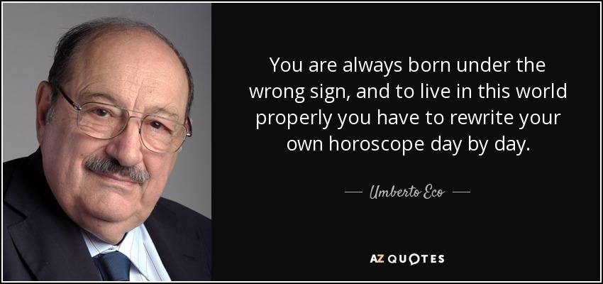 You are always born under the wrong sign, and to live in this world properly you have to rewrite your own horoscope day by day. - Umberto Eco