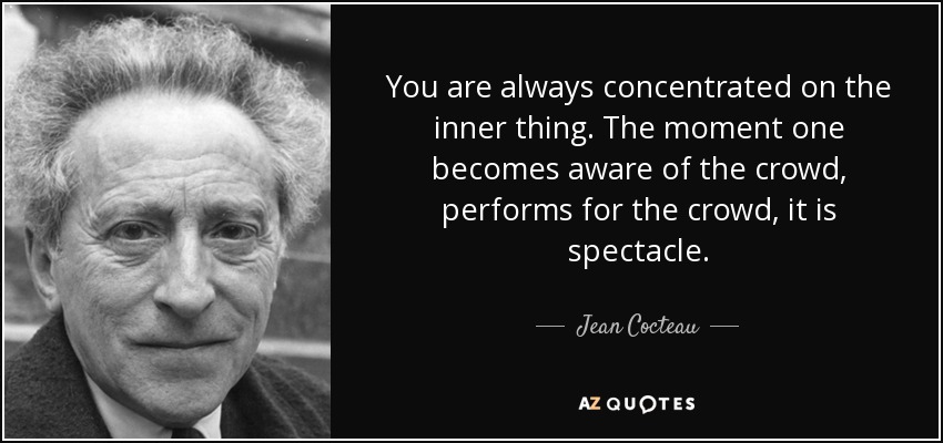 You are always concentrated on the inner thing. The moment one becomes aware of the crowd, performs for the crowd, it is spectacle. - Jean Cocteau
