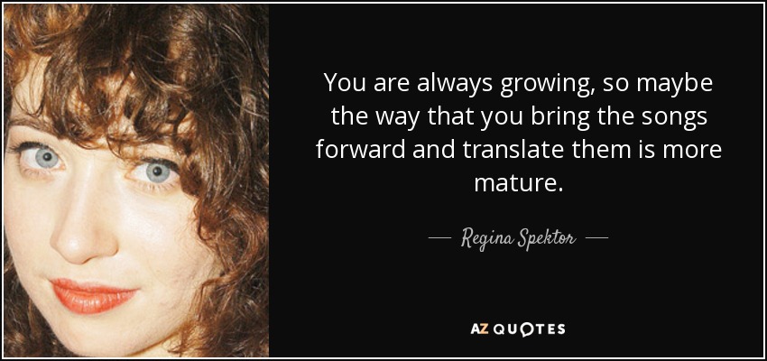 You are always growing, so maybe the way that you bring the songs forward and translate them is more mature. - Regina Spektor