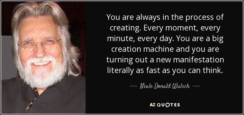 You are always in the process of creating. Every moment, every minute, every day. You are a big creation machine and you are turning out a new manifestation literally as fast as you can think. - Neale Donald Walsch