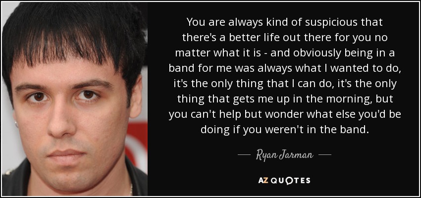 You are always kind of suspicious that there's a better life out there for you no matter what it is - and obviously being in a band for me was always what I wanted to do, it's the only thing that I can do, it's the only thing that gets me up in the morning, but you can't help but wonder what else you'd be doing if you weren't in the band. - Ryan Jarman