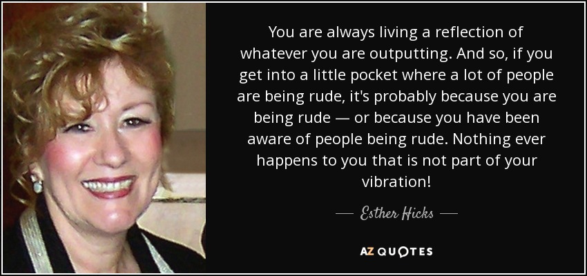 You are always living a reflection of whatever you are outputting. And so, if you get into a little pocket where a lot of people are being rude, it's probably because you are being rude — or because you have been aware of people being rude. Nothing ever happens to you that is not part of your vibration! - Esther Hicks