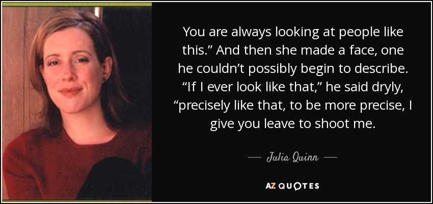 You are always looking at people like this.” And then she made a face, one he couldn’t possibly begin to describe. “If I ever look like that,” he said dryly, “precisely like that, to be more precise, I give you leave to shoot me. - Julia Quinn