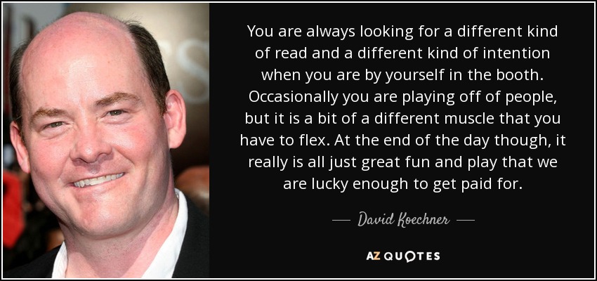 You are always looking for a different kind of read and a different kind of intention when you are by yourself in the booth. Occasionally you are playing off of people, but it is a bit of a different muscle that you have to flex. At the end of the day though, it really is all just great fun and play that we are lucky enough to get paid for. - David Koechner