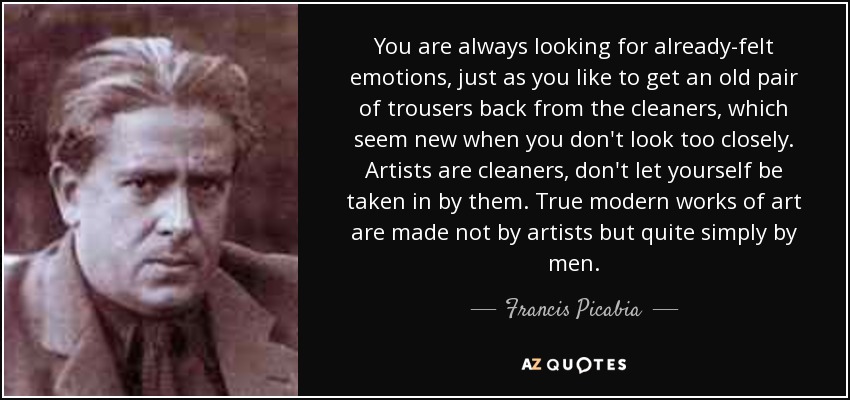 You are always looking for already-felt emotions, just as you like to get an old pair of trousers back from the cleaners, which seem new when you don't look too closely. Artists are cleaners, don't let yourself be taken in by them. True modern works of art are made not by artists but quite simply by men. - Francis Picabia