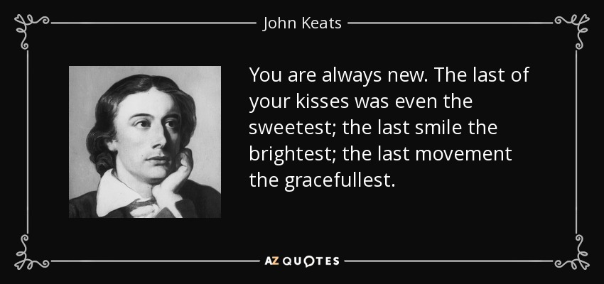 You are always new. The last of your kisses was even the sweetest; the last smile the brightest; the last movement the gracefullest. - John Keats