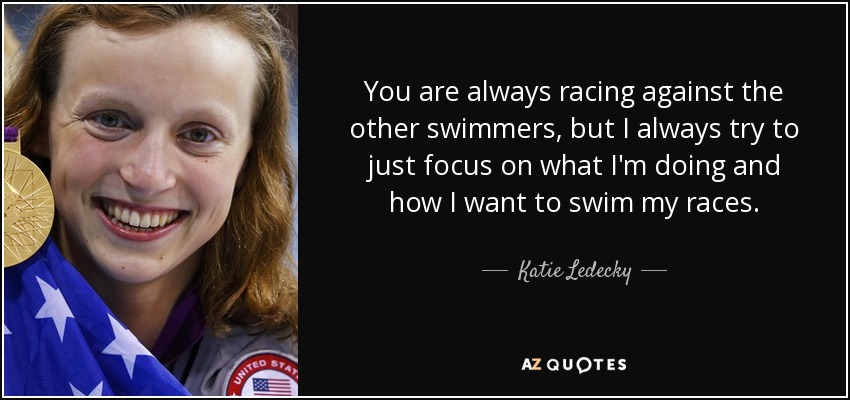 You are always racing against the other swimmers, but I always try to just focus on what I'm doing and how I want to swim my races. - Katie Ledecky