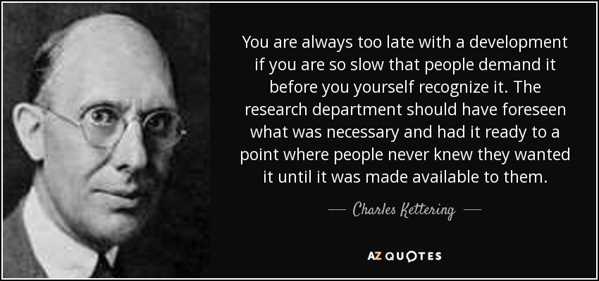 You are always too late with a development if you are so slow that people demand it before you yourself recognize it. The research department should have foreseen what was necessary and had it ready to a point where people never knew they wanted it until it was made available to them. - Charles Kettering