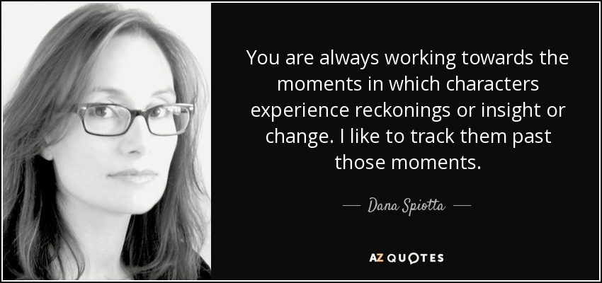 You are always working towards the moments in which characters experience reckonings or insight or change. I like to track them past those moments. - Dana Spiotta