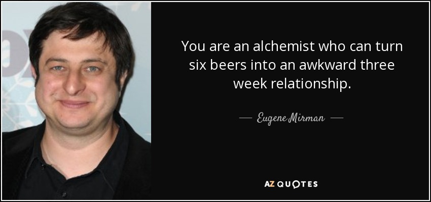 You are an alchemist who can turn six beers into an awkward three week relationship. - Eugene Mirman