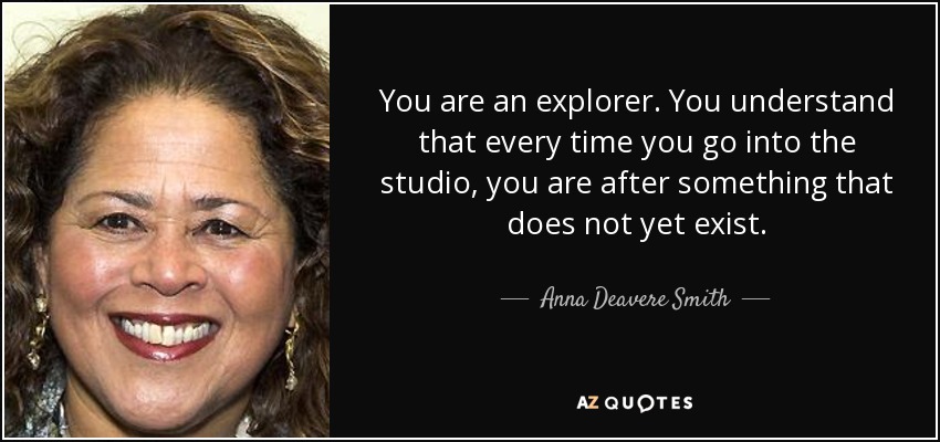 You are an explorer. You understand that every time you go into the studio, you are after something that does not yet exist. - Anna Deavere Smith