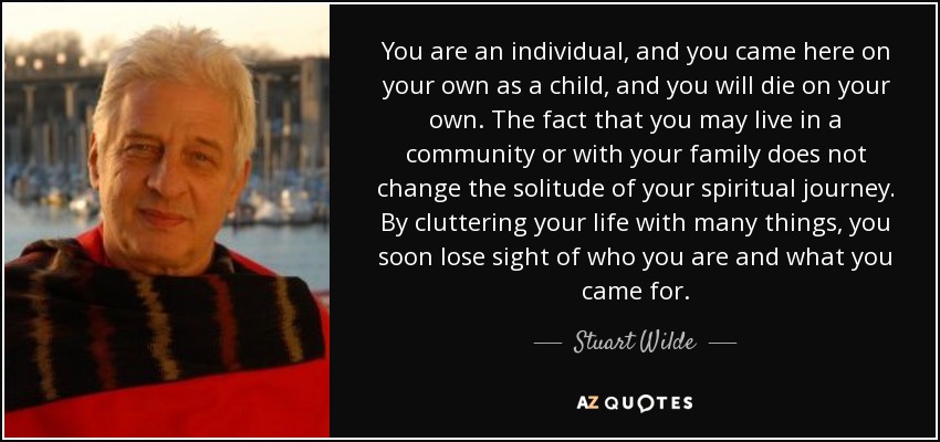 You are an individual, and you came here on your own as a child, and you will die on your own. The fact that you may live in a community or with your family does not change the solitude of your spiritual journey. By cluttering your life with many things, you soon lose sight of who you are and what you came for. - Stuart Wilde