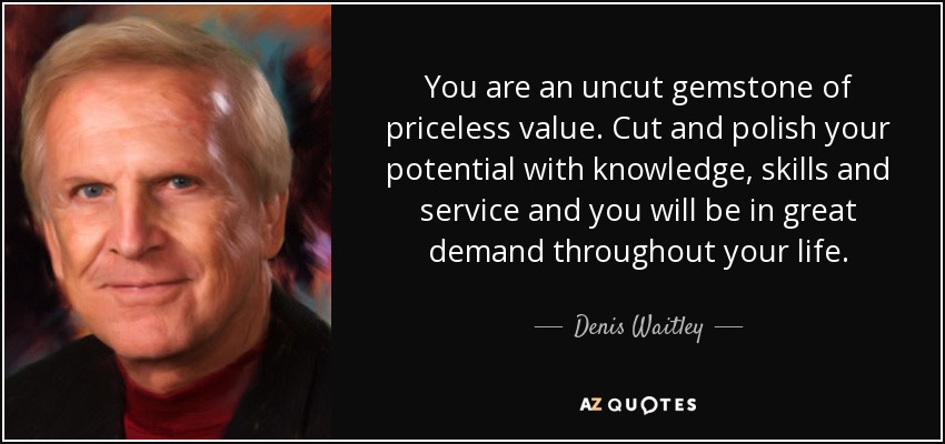 You are an uncut gemstone of priceless value. Cut and polish your potential with knowledge, skills and service and you will be in great demand throughout your life. - Denis Waitley