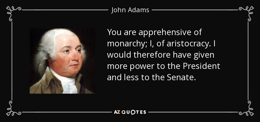 You are apprehensive of monarchy; I, of aristocracy. I would therefore have given more power to the President and less to the Senate. - John Adams