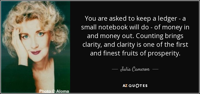 You are asked to keep a ledger - a small notebook will do - of money in and money out. Counting brings clarity, and clarity is one of the first and finest fruits of prosperity. - Julia Cameron