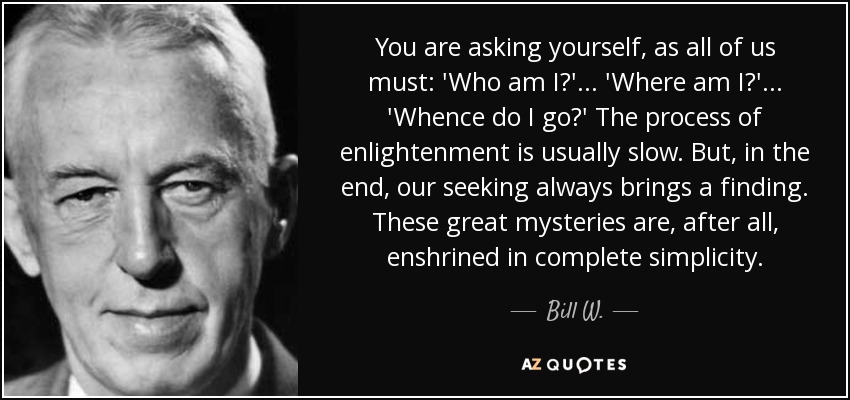 You are asking yourself, as all of us must: 'Who am I?' . . . 'Where am I?' . . . 'Whence do I go?' The process of enlightenment is usually slow. But, in the end, our seeking always brings a finding. These great mysteries are, after all, enshrined in complete simplicity. - Bill W.