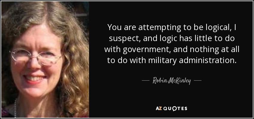 You are attempting to be logical, I suspect, and logic has little to do with government, and nothing at all to do with military administration. - Robin McKinley