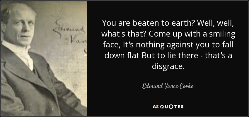 You are beaten to earth? Well, well, what's that? Come up with a smiling face, It's nothing against you to fall down flat But to lie there - that's a disgrace. - Edmund Vance Cooke