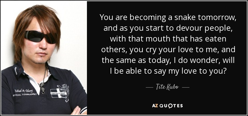 You are becoming a snake tomorrow, and as you start to devour people, with that mouth that has eaten others, you cry your love to me, and the same as today, I do wonder, will I be able to say my love to you? - Tite Kubo