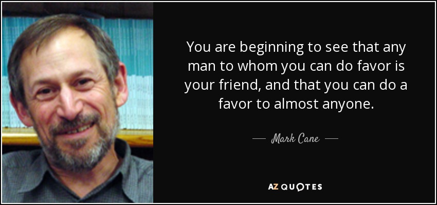 You are beginning to see that any man to whom you can do favor is your friend, and that you can do a favor to almost anyone. - Mark Cane