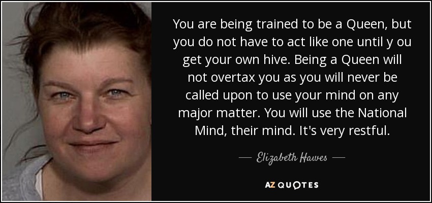 You are being trained to be a Queen, but you do not have to act like one until y ou get your own hive. Being a Queen will not overtax you as you will never be called upon to use your mind on any major matter. You will use the National Mind, their mind. It's very restful. - Elizabeth Hawes