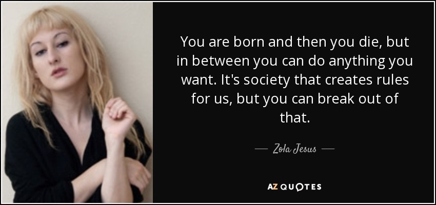 You are born and then you die, but in between you can do anything you want. It's society that creates rules for us, but you can break out of that. - Zola Jesus