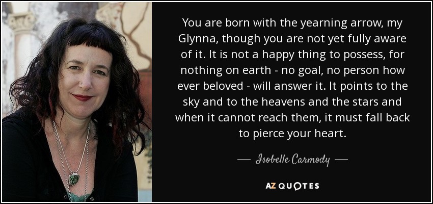 You are born with the yearning arrow, my Glynna, though you are not yet fully aware of it. It is not a happy thing to possess, for nothing on earth - no goal, no person how ever beloved - will answer it. It points to the sky and to the heavens and the stars and when it cannot reach them, it must fall back to pierce your heart. - Isobelle Carmody