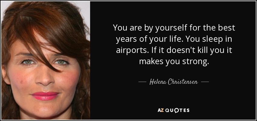 You are by yourself for the best years of your life. You sleep in airports. If it doesn't kill you it makes you strong. - Helena Christensen