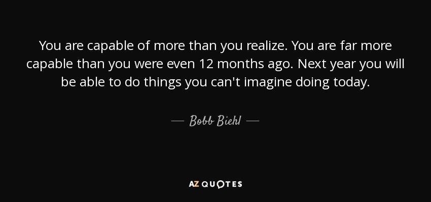 You are capable of more than you realize. You are far more capable than you were even 12 months ago. Next year you will be able to do things you can't imagine doing today. - Bobb Biehl