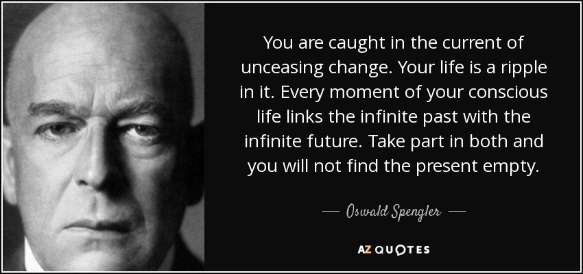 You are caught in the current of unceasing change. Your life is a ripple in it. Every moment of your conscious life links the infinite past with the infinite future. Take part in both and you will not find the present empty. - Oswald Spengler