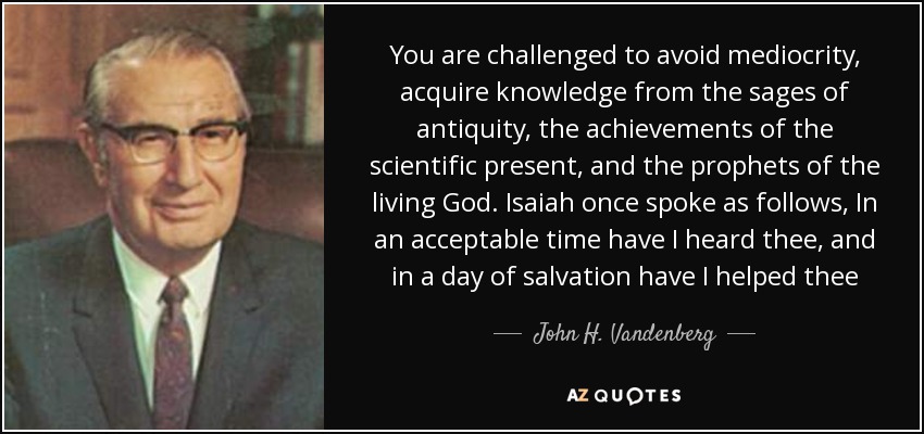 You are challenged to avoid mediocrity, acquire knowledge from the sages of antiquity, the achievements of the scientific present, and the prophets of the living God. Isaiah once spoke as follows, In an acceptable time have I heard thee, and in a day of salvation have I helped thee - John H. Vandenberg