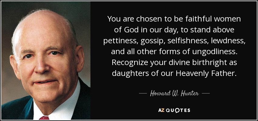 You are chosen to be faithful women of God in our day, to stand above pettiness, gossip, selfishness, lewdness, and all other forms of ungodliness. Recognize your divine birthright as daughters of our Heavenly Father. - Howard W. Hunter