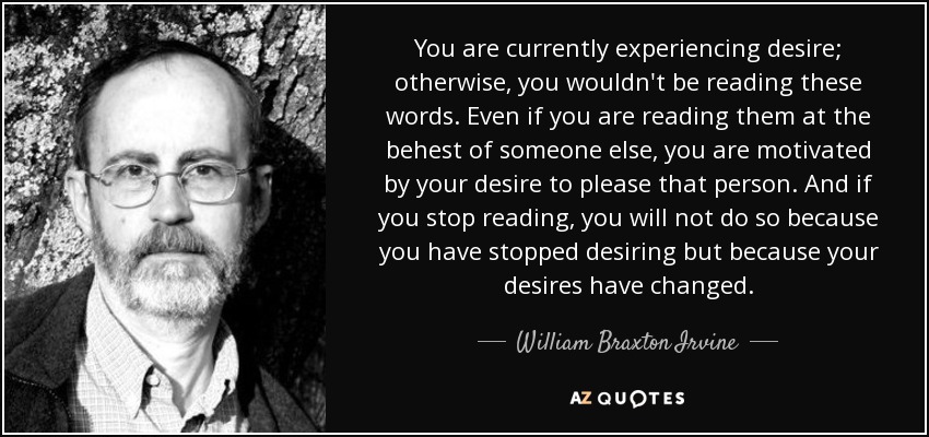 You are currently experiencing desire; otherwise, you wouldn't be reading these words. Even if you are reading them at the behest of someone else, you are motivated by your desire to please that person. And if you stop reading, you will not do so because you have stopped desiring but because your desires have changed. - William Braxton Irvine