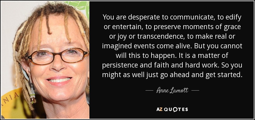 You are desperate to communicate, to edify or entertain, to preserve moments of grace or joy or transcendence, to make real or imagined events come alive. But you cannot will this to happen. It is a matter of persistence and faith and hard work. So you might as well just go ahead and get started. - Anne Lamott